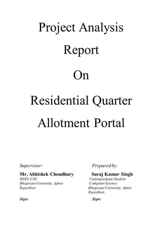 Project Analysis
Report
On
Residential Quarter
Allotment Portal
Supervisor: Prepared by:
Mr. Abhishek Choudhary Suraj Kumar Singh
HOD-CSE UndergraduateStudent
BhagwantUniversity, Ajmer ComputerScience
Rajasthan Bhagwant University, Ajmer
Rajasthan.
Sign: Sign:
 