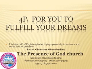 4PS FOR YOU TO
FULFILL YOUR DREAMS
 P is letter 16th of English alphabet, it plays powerfully in sentence and
words. It is for perfection
Pastor Oluwaseun Oluwadamilare
The Presence of God church ,
Ede south ,Osun State Nigeria
Facebook.com/tpgcng , twitter.com/tpgcng
tpgcng.blogspot.com
 