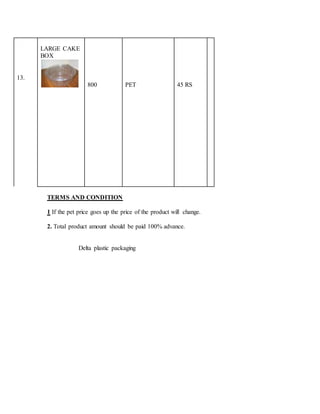 13.
LARGE CAKE
BOX
800 PET 45 RS
TERMS AND CONDITION
1 If the pet price goes up the price of the product will change.
2. Total product amount should be paid 100% advance.
Delta plastic packaging
 