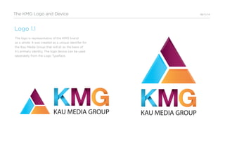 The KMG Logo and Device 06/11/14
Logo 1.1
The logo is representative of the KMG brand
as a whole. It was created as a unique identifer for
the Kau Media Group that will sit as the basis of
it’s primary identity. The logo device can be used
seperately from the Logo Typeface.
KAU MEDIA GROUPKAU MEDIA GROUP
 
