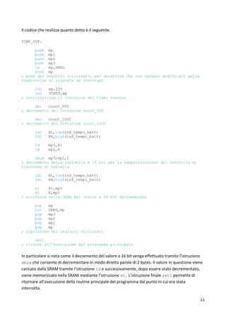 11
Il codice che realizza quanto detto è il seguente.
TIM0_OVF:
push mp
push mp1
push mp2
push mp3
in mp,SREG
push mp
; push dei registri utilizzati, per garantire che non vengano modificati dalla
;subroutine di risposta ad interrupt
ldi mp,255
out TCNT0,mp
; reinizializza il contatore del timer counter
dec count_500
; decremento del contatore count_500
dec count_1000
; decremento del contatore count_1000
ldi XL,low(ind_tempo_batt)
ldi XH,high(ind_tempo_batt)
ld mp3,X+
ld mp2,X
sbiw mp3:mp2,1
; decremento della variabile a 16 bit per la temporizzazione del controllo di
;tensione di batteria
ldi XL,low(ind_tempo_batt)
ldi XH,high(ind_tempo_batt)
st X+,mp3
st X,mp2
; scrittura nella SRAM del valore a 16 bit decrementato
pop mp
out SREG,mp
pop mp3
pop mp2
pop mp1
pop mp
; ripristino dei registri utilizzati
reti
; ritorna all'esecuzione del programma principale
In particolare si nota come il decremento del valore a 16 bit venga effettuato tramite l’istruzione
sbiw che consente di decrementare in modo diretto parole di 2 bytes. Il valore in questione viene
caricato dalla SRAM tramite l’istruzione ld e successivamente, dopo essere stato decrementato,
viene memorizzato nella SRAM mediante l’istruzione st. L’istruzione finale reti permette di
ritornare all’esecuzione della routine principale del programma dal punto in cui era stata
interrotta.
 