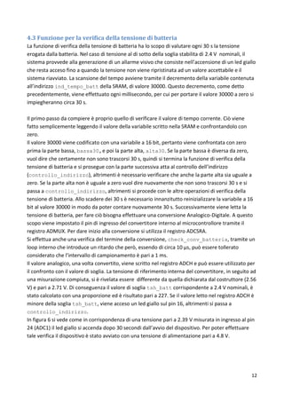 12
4.3 Funzione per la verifica della tensione di batteria
La funzione di verifica della tensione di batteria ha lo scopo di valutare ogni 30 s la tensione
erogata dalla batteria. Nel caso di tensione al di sotto della soglia stabilita di 2.4 V nominali, il
sistema provvede alla generazione di un allarme visivo che consiste nell’accensione di un led giallo
che resta acceso fino a quando la tensione non viene ripristinata ad un valore accettabile e il
sistema riavviato. La scansione del tempo avviene tramite il decremento della variabile contenuta
all’indirizzo ind_tempo_batt della SRAM, di valore 30000. Questo decremento, come detto
precedentemente, viene effettuato ogni millisecondo, per cui per portare il valore 30000 a zero si
impiegheranno circa 30 s.
Il primo passo da compiere è proprio quello di verificare il valore di tempo corrente. Ciò viene
fatto semplicemente leggendo il valore della variabile scritto nella SRAM e confrontandolo con
zero.
Il valore 30000 viene codificato con una variabile a 16 bit, pertanto viene confrontata con zero
prima la parte bassa, bassa30,e poi la parte alta, alta30. Se la parte bassa è diversa da zero,
vuol dire che certamente non sono trascorsi 30 s, quindi si termina la funzione di verifica della
tensione di batteria e si prosegue con la parte successiva atta al controllo dell’indirizzo
(controllo_indirizzo), altrimenti è necessario verificare che anche la parte alta sia uguale a
zero. Se la parte alta non è uguale a zero vuol dire nuovamente che non sono trascorsi 30 s e si
passa a controllo_indirizzo, altrimenti si procede con le altre operazioni di verifica della
tensione di batteria. Allo scadere dei 30 s è necessario innanzitutto reinizializzare la variabile a 16
bit al valore 30000 in modo da poter contare nuovamente 30 s. Successivamente viene letta la
tensione di batteria, per fare ciò bisogna effettuare una conversione Analogico-Digitale. A questo
scopo viene impostato il pin di ingresso del convertitore interno al microcontrollore tramite il
registro ADMUX. Per dare inizio alla conversione si utilizza il registro ADCSRA.
Si effettua anche una verifica del termine della conversione, check_conv_batteria, tramite un
loop interno che introduce un ritardo che però, essendo di circa 10 µs, può essere tollerato
considerato che l’intervallo di campionamento è pari a 1 ms.
Il valore analogico, una volta convertito, viene scritto nel registro ADCH e può essere utilizzato per
il confronto con il valore di soglia. La tensione di riferimento interna del convertitore, in seguito ad
una misurazione compiuta, si è rivelata essere differente da quella dichiarata dal costruttore (2.56
V) e pari a 2.71 V. Di conseguenza il valore di soglia tsh_batt corrispondente a 2.4 V nominali, è
stato calcolato con una proporzione ed è risultato pari a 227. Se il valore letto nel registro ADCH è
minore della soglia tsh_batt, viene acceso un led giallo sul pin 16, altrimenti si passa a
controllo_indirizzo.
In figura 6 si vede come in corrispondenza di una tensione pari a 2.39 V misurata in ingresso al pin
24 (ADC1) il led giallo si accenda dopo 30 secondi dall’avvio del dispositivo. Per poter effettuare
tale verifica il dispositivo è stato avviato con una tensione di alimentazione pari a 4.8 V.
 