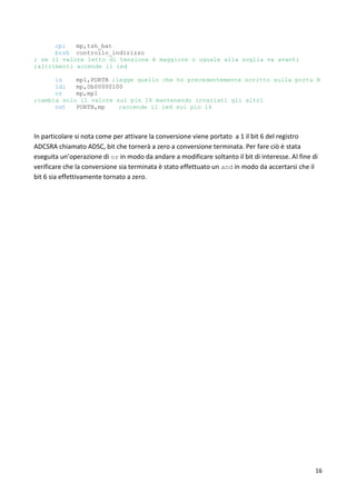 16
cpi mp,tsh_bat
brsh controllo_indirizzo
; se il valore letto di tensione è maggiore o uguale alla soglia va avanti
;altrimenti accende il led
in mp1,PORTB ;legge quello che ho precedentemente scritto sulla porta B
ldi mp,0b00000100
or mp,mp1
;cambia solo il valore sul pin 16 mantenendo invariati gli altri
out PORTB,mp ;accende il led sul pin 16
In particolare si nota come per attivare la conversione viene portato a 1 il bit 6 del registro
ADCSRA chiamato ADSC, bit che tornerà a zero a conversione terminata. Per fare ciò è stata
eseguita un’operazione di or in modo da andare a modificare soltanto il bit di interesse. Al fine di
verificare che la conversione sia terminata è stato effettuato un and in modo da accertarsi che il
bit 6 sia effettivamente tornato a zero.
 