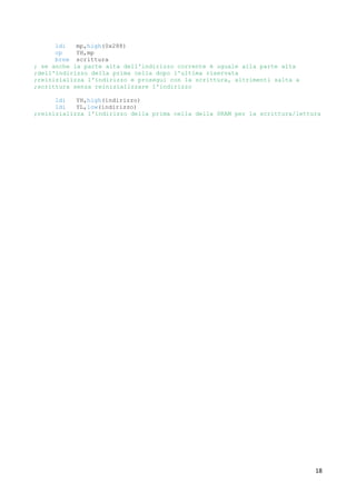 18
ldi mp,high(0x288)
cp YH,mp
brne scrittura
; se anche la parte alta dell'indirizzo corrente è uguale alla parte alta
;dell'indirizzo della prima cella dopo l'ultima riservata
;reinizializza l'indirizzo e prosegui con la scrittura, altrimenti salta a
;scrittura senza reinizializzare l'indirizzo
ldi YH,high(indirizzo)
ldi YL,low(indirizzo)
;reinizializza l'indirizzo della prima cella della SRAM per la scrittura/lettura
 