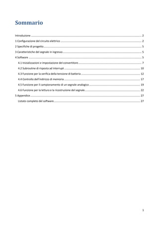 1
Sommario
Introduzione ...................................................................................................................................................... 2
1 Configurazione del circuito elettrico .............................................................................................................. 2
2 Specifiche di progetto..................................................................................................................................... 5
3 Caratteristiche del segnale in ingresso........................................................................................................... 5
4 Software ......................................................................................................................................................... 5
4.1 Inizializzazioni e impostazione del convertitore...................................................................................... 7
4.2 Subroutine di risposta ad interrupt....................................................................................................... 10
4.3 Funzione per la verifica della tensione di batteria ................................................................................ 12
4.4 Controllo dell’indirizzo di memoria....................................................................................................... 17
4.5 Funzione per il campionamento di un segnale analogico ..................................................................... 19
4.6 Funzione per la lettura e la ricostruzione del segnale........................................................................... 22
5 Appendice..................................................................................................................................................... 27
Listato completo del software..................................................................................................................... 27
 