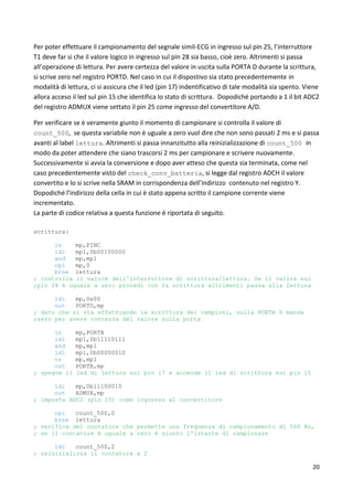 20
Per poter effettuare il campionamento del segnale simil-ECG in ingresso sul pin 25, l’interruttore
T1 deve far si che il valore logico in ingresso sul pin 28 sia basso, cioè zero. Altrimenti si passa
all’operazione di lettura. Per avere certezza del valore in uscita sulla PORTA D durante la scrittura,
si scrive zero nel registro PORTD. Nel caso in cui il dispostivo sia stato precedentemente in
modalità di lettura, ci si assicura che il led (pin 17) indentificativo di tale modalità sia spento. Viene
allora acceso il led sul pin 15 che identifica lo stato di scrittura. Dopodiché portando a 1 il bit ADC2
del registro ADMUX viene settato il pin 25 come ingresso del convertitore A/D.
Per verificare se è veramente giunto il momento di campionare si controlla il valore di
count_500, se questa variabile non è uguale a zero vuol dire che non sono passati 2 ms e si passa
avanti al label lettura. Altrimenti si passa innanzitutto alla reinizializzazione di count_500 in
modo da poter attendere che siano trascorsi 2 ms per campionare e scrivere nuovamente.
Successivamente si avvia la conversione e dopo aver atteso che questa sia terminata, come nel
caso precedentemente visto del check_conv_batteria, si legge dal registro ADCH il valore
convertito e lo si scrive nella SRAM in corrispondenza dell’indirizzo contenuto nel registro Y.
Dopodiché l’indirizzo della cella in cui è stato appena scritto il campione corrente viene
incrementato.
La parte di codice relativa a questa funzione è riportata di seguito.
scrittura:
in mp,PINC
ldi mp1,0b00100000
and mp,mp1
cpi mp,0
brne lettura
; controlla il valore dell'interruttore di scrittura/lettura. Se il valore sul
;pin 28 è uguale a zero procedi con la scrittura altrimenti passa alla lettura
ldi mp,0x00
out PORTD,mp
; dato che si sta effettuando la scrittura dei campioni, sulla PORTA D manda
;zero per avere contezza del valore sulla porta
in mp,PORTB
ldi mp1,0b11110111
and mp,mp1
ldi mp1,0b00000010
or mp,mp1
out PORTB,mp
; spegne il led di lettura sul pin 17 e accende il led di scrittura sul pin 15
ldi mp,0b11100010
out ADMUX,mp
; imposta ADC2 (pin 25) come ingresso al convertitore
cpi count_500,0
brne lettura
; verifica del contatore che permette una frequenza di campionamento di 500 Hz,
; se il contatore è uguale a zero è giunto l'istante di campionare
ldi count_500,2
; reinizializza il contatore a 2
 