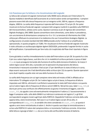 22
4.6 Funzione per la lettura e la ricostruzione del segnale
La lettura dei campioni di segnale memorizzati nella SRAM viene attivata con l’interruttore T1.
Questa modalità è identificata dall’accensione di un led di colore verde corrispondente. I campioni
possono essere letti alla stessa frequenza con cui vengono scritti, 500 Hz, oppure a frequenza
doppia, 1000 Hz. La scelta della frequenza è operata dall’interruttore T2 sul pin 29. Per poter
ricostruire la forma d’onda del segnale i campioni letti vengono trasferiti in parallelo sulla PORTA D
del microcontrollore, settata come uscita. Questa è connessa ai pin di ingresso del convertitore
Digitale-Analogico, DAC 0808. Questo convertitore viene alimentato, come detto in precedenza,
con una tensione di alimentazione compresa tra +5 e -5 V. La tensione di riferimento che il DAC
utilizza per effettuare la conversione è la medesima che usa il convertitore Analogico-Digitale. La
configurazione circuitale standard del DAC 0808 prevede anche l’utilizzo di un amplificatore
operazionale, in questo progetto un TL081. Per visualizzare la forma d’onda del segnale ricostruito
è stato utilizzato un oscilloscopio digitale Agilent DSO3102A, prelevando il segnale fornito in uscita
dall’amplificatore. Il procedimento per fare tutto ciò è esplicitato dal flow-chart riportato in figura
7.
Come già detto si verifica immediatamente lo stato dell’interruttore sul pin 28. Se questo fa si che
il pin sia a valore logico basso, vuol dire che si è in modalità di scrittura pertanto si passa al label
fine e si può proseguire tornando alla funzione di verifica della tensione di batteria. Se invece il
valore logico sul pin 28 è alto, si procede con le operazioni di preparazione alla lettura.
Innanzitutto è necessario accendere il led sul pin 17 per identificare lo stato di lettura in corso,
dopo essersi assicurati che il led identificativo della scrittura (pin 15) sia spento. Queste operazioni
sono duali rispetto a quelle viste nel caso della funzione di scrittura.
La scelta della frequenza con cui ogni campione viene letto ed inviato al DAC è affidata ad un
interruttore T2 collegato sul pin 29. Se il valore logico sul pin è basso, la frequenza di lettura
impostata sarà 500 Hz, altrimenti si verificherà nuovamente lo stato dell’interruttore e se questo
sarà al valore logico alto la frequenza di lettura sarà di 1000 Hz. Nel primo caso, label freq_500, si
dovrà per prima cosa verificare che effettivamente sia giunto il momento di leggere, cioè che
count_500, sia uguale a zero ed eventualmente reimpostarne il valore a 2. Successivamente si
legge il campione nella cella della SRAM il cui indirizzo è contenuto nel registro Y, e gli 8 bit
corrispondenti vengono inviati sugli 8 pin della PORTA D. Dopodiché l’indirizzo corrente della cella
appena letta, viene incrementato. Nel caso in cui il valore logico sul pin 29 sia alto, in
corrispondenza di freq_1000, la variabile che viene considerata è count_1000, se questa è
uguale a zero viene reinizializzata al valore 1. Anche in questo caso dopo la reinizializzazione si
scrive sulla PORTA D il valore del campione letto e si incrementa l’indirizzo corrente. Al termine
della lettura si giunge al label fine da cui si torna alla verifica della tensione di batteria.
 