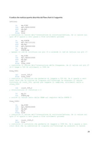 24
Il codice che realizza quanto descritto dal flow-chart è il seguente.
lettura:
in mp,PINC
ldi mp1,0b00100000
and mp,mp1
cpi mp,0
breq fine
; controlla il valore dell'interruttore di scrittura/lettura. Se il valore sul
;pin 28 è uguale a zero passa a fine altrimenti procedi
in mp,PORTB
ldi mp1,0b11111101
and mp,mp1
ldi mp1,0b00001000
or mp,mp1
out PORTB,mp
; spegne il led di scrittura sul pin 15 e accende il led di lettura sul pin 17
in mp,PINC
ldi mp1,0b00010000
and mp,mp1
cpi mp,0
brne freq_1000
; controlla il valore dell'interruttore delle frequenze. Se il valore sul pin 27
;è 0 legge a 500 Hz altrimenti a 1000 Hz
freq_500:
cpi count_500,0
brne freq_1000
; controlla il contatore che permette di leggere a 500 Hz. Se è uguale a zero
;vuol dire che la routine di risposta all'interrupt ha azzerato il valore
;iniziale di count_500, quindi può leggere il campione, altrimenti salta a
;freq_1000
ldi count_500,2
; reinizializza il contatore a 2
ld mp,Y+
out PORTD,mp
; scrive il valore letto dalla SRAM sul registro della PORTA D
freq_1000:
in mp,PINC
ldi mp1,0b00010000
and mp,mp1
cpi mp,0
breq fine
; controlla il valore dell'interruttore di scrittura/lettura. Se il valore sul
;pin 27 è uguale a zero passa a fine altrimenti procedi
cpi count_1000,0
brne fine
; controlla il contatore che permette di leggere a 1000 Hz. Se è uguale a zero
;vuol dire che la subroutine di risposta all'interrupt ha azzerato il valore
 