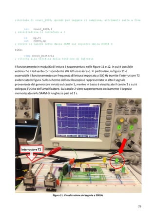 25
;iniziale di count_1000, quindi può leggere il campione, altrimenti salta a fine
ldi count_1000,1
; reinizializza il contatore a 1
ld mp,Y+
out PORTD,mp
; scrive il valore letto dalla SRAM sul registro della PORTA D
fine:
rjmp check_batteria
; ritorna alla verifica della tensione di batteria
Il funzionamento in modalità di lettura è rappresentato nelle figure 11 e 12, in cui è possibile
vedere che il led verde corrispondente alla lettura è acceso. In particolare, in figura 11 è
osservabile il funzionamento con frequenza di lettura impostata a 500 Hz tramite l’interruttore T2
evidenziato in figura. Sullo schermo dell’oscilloscopio è rappresentato in alto il segnale
proveniente dal generatore inviato sul canale 1, mentre in basso è visualizzato il canale 2 a cui è
collegata l’uscita dell’amplificatore. Sul canale 2 viene rappresentato ciclicamente il segnale
memorizzato nella SRAM di lunghezza pari ad 1 s.
Figura 11. Visualizzazione del segnale a 500 Hz
Interruttore T2
 