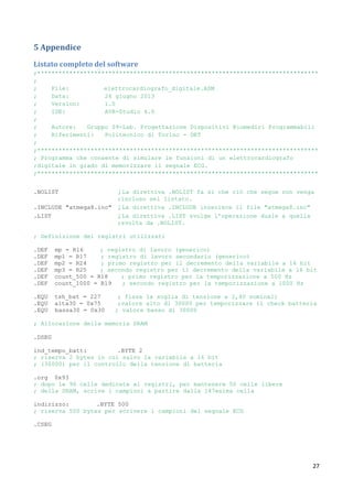 27
5 Appendice
Listato completo del software
;*******************************************************************************
;
; File: elettrocardiografo_digitale.ASM
; Data: 26 giugno 2013
; Version: 1.0
; IDE: AVR-Studio 4.0
;
; Autore: Gruppo 09-Lab. Progettazione Dispositivi Biomedici Programmabili
; Riferimenti: Politecnico di Torino - DET
;
;*******************************************************************************
; Programma che consente di simulare le funzioni di un elettrocardiografo
;digitale in grado di memorizzare il segnale ECG.
;*******************************************************************************
.NOLIST ; La direttiva .NOLIST fa si che ciò che segue non venga
;incluso nel listato.
.INCLUDE "atmega8.inc" ; La direttiva .INCLUDE inserisce il file "atmega8.inc"
.LIST ; La direttiva .LIST svolge l’operazione duale a quella
;svolta da .NOLIST.
; Definizione dei registri utilizzati
.DEF mp = R16 ; registro di lavoro (generico)
.DEF mp1 = R17 ; registro di lavoro secondario (generico)
.DEF mp2 = R24 ; primo registro per il decremento della variabile a 16 bit
.DEF mp3 = R25 ; secondo registro per il decremento della variabile a 16 bit
.DEF count_500 = R18 ; primo registro per la temporizzazione a 500 Hz
.DEF count_1000 = R19 ; secondo registro per la temporizzazione a 1000 Hz
.EQU tsh_bat = 227 ; fissa la soglia di tensione a 2,4V nominali
.EQU alta30 = 0x75 ;valore alto di 30000 per temporizzare il check batteria
.EQU bassa30 = 0x30 ; valore basso di 30000
; Allocazione della memoria SRAM
.DSEG
ind_tempo_batt: .BYTE 2
; riserva 2 bytes in cui salvo la variabile a 16 bit
; (30000) per il controllo della tensione di batteria
.org 0x93
; dopo le 96 celle dedicate ai registri, per mantenere 50 celle libere
; della SRAM, scrive i campioni a partire dalla 147esima cella
indirizzo: .BYTE 500
; riserva 500 bytes per scrivere i campioni del segnale ECG
.CSEG
 