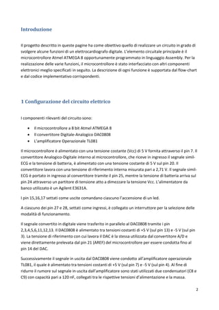 2
Introduzione
Il progetto descritto in queste pagine ha come obiettivo quello di realizzare un circuito in grado di
svolgere alcune funzioni di un elettrocardiografo digitale. L’elemento circuitale principale è il
microcontrollore Atmel ATMEGA 8 opportunamente programmato in linguaggio Assembly. Per la
realizzazione delle varie funzioni, il microcontrollore è stato interfacciato con altri componenti
elettronici meglio specificati in seguito. La descrizione di ogni funzione è supportata dal flow-chart
e dal codice implementativo corrispondenti.
1 Configurazione del circuito elettrico
I componenti rilevanti del circuito sono:
 Il microcontrollore a 8 bit Atmel ATMEGA 8
 Il convertitore Digitale-Analogico DAC0808
 L’amplificatore Operazionale TL081
Il microcontrollore è alimentato con una tensione costante (Vcc) di 5 V fornita attraverso il pin 7. Il
convertitore Analogico-Digitale interno al microcontrollore, che riceve in ingresso il segnale simil-
ECG e la tensione di batteria, è alimentato con una tensione costante di 5 V sul pin 20. Il
convertitore lavora con una tensione di riferimento interna misurata pari a 2,71 V. Il segnale simil-
ECG è portato in ingresso al convertitore tramite il pin 25, mentre la tensione di batteria arriva sul
pin 24 attraverso un partitore di tensione atto a dimezzare la tensione Vcc. L’alimentatore da
banco utilizzato è un Agilent E3631A.
I pin 15,16,17 settati come uscite comandano ciascuno l’accensione di un led.
A ciascuno dei pin 27 e 28, settati come ingressi, è collegato un interruttore per la selezione delle
modalità di funzionamento.
Il segnale convertito in digitale viene trasferito in parallelo al DAC0808 tramite i pin
2,3,4,5,6,11,12,13. Il DAC0808 è alimentato tra tensioni costanti di +5 V (sul pin 13) e -5 V (sul pin
3). La tensione di riferimento con cui lavora il DAC è la stessa utilizzata dal convertitore A/D e
viene direttamente prelevata dal pin 21 (AREF) del microcontrollore per essere condotta fino al
pin 14 del DAC.
Successivamente il segnale in uscita dal DAC0808 viene condotto all’amplificatore operazionale
TL081, il quale è alimentato tra tensioni costanti di +5 V (sul pin 7) e -5 V (sul pin 4). Al fine di
ridurre il rumore sul segnale in uscita dall’amplificatore sono stati utilizzati due condensatori (C8 e
C9) con capacità pari a 120 nF, collegati tra le rispettive tensioni d’alimentazione e la massa.
 