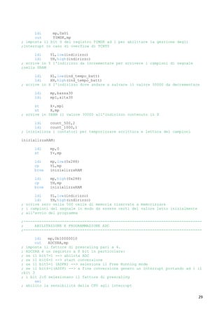 29
ldi mp,0x01
out TIMSK,mp
; imposta il bit 0 del registro TIMSK ad 1 per abilitare la gestione degli
;interrupt in caso di overflow di TCNT0
ldi YL,low(indirizzo)
ldi YH,high(indirizzo)
; scrive in Y l'indirizzo da incrementare per scrivere i campioni di segnale
;nella SRAM
ldi XL,low(ind_tempo_batt)
ldi XH,high(ind_tempo_batt)
; scrive in X l'indirizzo dove andare a salvare il valore 30000 da decrementare
ldi mp,bassa30
ldi mp1,alta30
st X+,mp1
st X,mp
; scrive in SRAM il valore 30000 all'indirizzo contenuto in X
ldi count_500,2
ldi count_1000,1
; inizializza i contatori per temporizzare scrittura e lettura dei campioni
inizializzaRAM:
ldi mp,0
st Y+,mp
ldi mp,low(0x288)
cp YL,mp
brne inizializzaRAM
ldi mp,high(0x288)
cp YH,mp
brne inizializzaRAM
ldi YL,low(indirizzo)
ldi YH,high(indirizzo)
; scrive zero nelle 500 celle di memoria riservate a memorizzare
; i campioni del segnale in modo da essere certi del valore letto inizialmente
; all'avvio del programma
;-------------------------------------------------------------------------------
; ABILITAZIONE E PROGRAMMAZIONE ADC
;-------------------------------------------------------------------------------
ldi mp,0b10000010
out ADCSRA,mp
; imposta il fattore di prescaling pari a 4.
; ADCSRA è un registro a 8 bit in particolare:
; se il bit7=1 --> abilita ADC
; se il bit6=1 --> start conversione
; se il bit5=1 (ADFR) --> seleziona il Free Running mode
; se il bit4=1(ADIF) --> a fine conversione genero un interrupt portando ad 1 il
;bit 3
; i bit 2:0 selezionano il fattore di prescaling
sei
; abilito la sensibilità della CPU agli interrupt
 