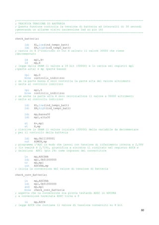 30
;-------------------------------------------------------------------------------
; VERIFICA TENSIONE DI BATTERIA
; Questa funzione controlla la tensione di batteria ad intervalli di 30 secondi
;generando un allarme visivo (accensione led su pin 16)
;-------------------------------------------------------------------------------
check_batteria:
ldi XL,low(ind_tempo_batt)
ldi XH,high(ind_tempo_batt)
; carica in X l'indirizzo in cui è salvato il valore 30000 che viene
;decrementato
ld mp1,X+
ld mp,X
; legge dalla SRAM il valore a 16 bit (30000) e lo carica nei registri mp1
;(parte alta) e mp (parte bassa)
cpi mp,0
brne controllo_indirizzo
; se la parte bassa è zero controlla la parte alta del valore altrimenti
; salta al controllo indirizzo
cpi mp1,0
brne controllo_indirizzo
; se anche la parte alta è zero reinizializza il valore a 30000 altrimenti
; salta al controllo indirizzo
ldi XL,low(ind_tempo_batt)
ldi XH,high(ind_tempo_batt)
ldi mp,bassa30
ldi mp1,alta30
st X+,mp1
st X,mp
; riscrive in SRAM il valore iniziale (30000) della variabile da decrementare
; per il controllo della batteria
ldi mp,0b11100001
out ADMUX,mp
; programma l'ADC in modo che lavori con tensione di riferimento interna a 2,56V
; (in realtà è 2,71V), giustifica a sinistra il risultato nel registro ADCH e
; seleziona ADC1 (pin 24) come ingresso del convertitore
in mp,ADCSRA
ldi mp1,0b01000000
or mp,mp1
out ADCSRA,mp
; inizia la conversione del valore di tensione di batteria
check_conv_batteria:
in mp,ADCSRA
ldi mp1,0b01000000
and mp,mp1
brne check_conv_batteria
; aspetta che la conversione sia pronta testando ADSC in ADCSRA
; a conversione terminata ADSC torna a 0
in mp,ADCH
; legge ADCH che contiene il valore di tensione convertito su 8 bit
 