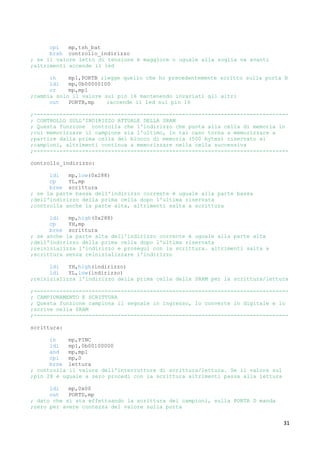 31
cpi mp,tsh_bat
brsh controllo_indirizzo
; se il valore letto di tensione è maggiore o uguale alla soglia va avanti
;altrimenti accende il led
in mp1,PORTB ;legge quello che ho precedentemente scritto sulla porta B
ldi mp,0b00000100
or mp,mp1
;cambia solo il valore sul pin 16 mantenendo invariati gli altri
out PORTB,mp ;accende il led sul pin 16
;-------------------------------------------------------------------------------
; CONTROLLO SULL'INDIRIZZO ATTUALE DELLA SRAM
; Questa funzione controlla che l'indirizzo che punta alla cella di memoria in
;cui memorizzare il campione sia l'ultimo, in tal caso torna a memorizzare a
;partire dalla prima cella del blocco di memoria (500 bytes) riservato ai
;campioni, altrimenti continua a memorizzare nella cella successiva
;-------------------------------------------------------------------------------
controllo_indirizzo:
ldi mp,low(0x288)
cp YL,mp
brne scrittura
; se la parte bassa dell'indirizzo corrente è uguale alla parte bassa
;dell'indirizzo della prima cella dopo l'ultima riservata
;controlla anche la parte alta, altrimenti salta a scrittura
ldi mp,high(0x288)
cp YH,mp
brne scrittura
; se anche la parte alta dell'indirizzo corrente è uguale alla parte alta
;dell'indirizzo della prima cella dopo l'ultima riservata
;reinizializza l'indirizzo e prosegui con la scrittura. altrimenti salta a
;scrittura senza reinizializzare l'indirizzo
ldi YH,high(indirizzo)
ldi YL,low(indirizzo)
;reinizializza l'indirizzo della prima cella della SRAM per la scrittura/lettura
;-------------------------------------------------------------------------------
; CAMPIONAMENTO E SCRITTURA
; Questa funzione campiona il segnale in ingresso, lo converte in digitale e lo
;scrive nella SRAM
;-------------------------------------------------------------------------------
scrittura:
in mp,PINC
ldi mp1,0b00100000
and mp,mp1
cpi mp,0
brne lettura
; controlla il valore dell'interruttore di scrittura/lettura. Se il valore sul
;pin 28 è uguale a zero procedi con la scrittura altrimenti passa alla lettura
ldi mp,0x00
out PORTD,mp
; dato che si sta effettuando la scrittura dei campioni, sulla PORTA D manda
;zero per avere contezza del valore sulla porta
 