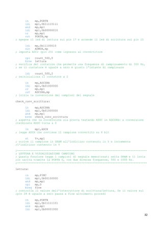 32
in mp,PORTB
ldi mp1,0b11110111
and mp,mp1
ldi mp1,0b00000010
or mp,mp1
out PORTB,mp
; spegne il led di lettura sul pin 17 e accende il led di scrittura sul pin 15
ldi mp,0b11100010
out ADMUX,mp
; imposta ADC2 (pin 25) come ingresso al convertitore
cpi count_500,0
brne lettura
; verifica del contatore che permette una frequenza di campionamento di 500 Hz,
; se il contatore è uguale a zero è giunto l'istante di campionare
ldi count_500,2
; reinizializza il contatore a 2
in mp,ADCSRA
ldi mp1,0b01000000
or mp,mp1
out ADCSRA,mp
; inizia la conversione dei campioni del segnale
check_conv_scrittura:
in mp,ADCSRA
ldi mp1,0b01000000
and mp,mp1
brne check_conv_scrittura
; aspetta che la conversione sia pronta testando ADSC in ADCSRA: a conversione
;terminata ADSC torna a 0
in mp1,ADCH
; legge ADCH che contiene il campione convertito su 8 bit
st Y+,mp1
; scrive il campione in SRAM all'indirizzo contenuto in Y e incrementa
;l'indirizzo contenuto in Y
;-------------------------------------------------------------------------------
; LETTURA E VISUALIZZAZIONE CAMPIONI
; Questa funzione legge i campioni di segnale memorizzati nella SRAM e li invia
;in uscita tramite la PORTA D, con due diverse frequenze, 500 e 1000 Hz.
;-------------------------------------------------------------------------------
lettura:
in mp,PINC
ldi mp1,0b00100000
and mp,mp1
cpi mp,0
breq fine
; controlla il valore dell'interruttore di scrittura/lettura. Se il valore sul
;pin 28 è uguale a zero passa a fine altrimenti procedi
in mp,PORTB
ldi mp1,0b11111101
and mp,mp1
ldi mp1,0b00001000
 