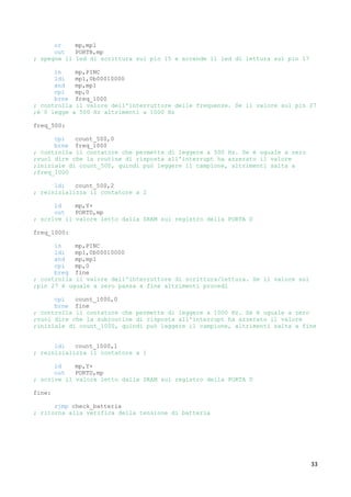 33
or mp,mp1
out PORTB,mp
; spegne il led di scrittura sul pin 15 e accende il led di lettura sul pin 17
in mp,PINC
ldi mp1,0b00010000
and mp,mp1
cpi mp,0
brne freq_1000
; controlla il valore dell'interruttore delle frequenze. Se il valore sul pin 27
;è 0 legge a 500 Hz altrimenti a 1000 Hz
freq_500:
cpi count_500,0
brne freq_1000
; controlla il contatore che permette di leggere a 500 Hz. Se è uguale a zero
;vuol dire che la routine di risposta all'interrupt ha azzerato il valore
;iniziale di count_500, quindi può leggere il campione, altrimenti salta a
;freq_1000
ldi count_500,2
; reinizializza il contatore a 2
ld mp,Y+
out PORTD,mp
; scrive il valore letto dalla SRAM sul registro della PORTA D
freq_1000:
in mp,PINC
ldi mp1,0b00010000
and mp,mp1
cpi mp,0
breq fine
; controlla il valore dell'interruttore di scrittura/lettura. Se il valore sul
;pin 27 è uguale a zero passa a fine altrimenti procedi
cpi count_1000,0
brne fine
; controlla il contatore che permette di leggere a 1000 Hz. Se è uguale a zero
;vuol dire che la subroutine di risposta all'interrupt ha azzerato il valore
;iniziale di count_1000, quindi può leggere il campione, altrimenti salta a fine
ldi count_1000,1
; reinizializza il contatore a 1
ld mp,Y+
out PORTD,mp
; scrive il valore letto dalla SRAM sul registro della PORTA D
fine:
rjmp check_batteria
; ritorna alla verifica della tensione di batteria
 
