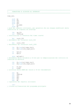 34
;-------------------------------------------------------------------------------
; SUBROUTINE DI RISPOSTA AD INTERRUPT
;-------------------------------------------------------------------------------
TIM0_OVF:
push mp
push mp1
push mp2
push mp3
in mp,SREG
push mp
; push dei registri utilizzati, per garantire che non vengano modificati dalla
;subroutine di risposta ad interrupt
ldi mp,255
out TCNT0,mp
; reinizializza il contatore del timer counter
dec count_500
; decremento del contatore count_500
dec count_1000
; decremento del contatore count_1000
ldi XL,low(ind_tempo_batt)
ldi XH,high(ind_tempo_batt)
ld mp3,X+
ld mp2,X
sbiw mp3:mp2,1
; decremento della variabile a 16 bit per la temporizzazione del controllo di
;tensione di batteria
ldi XL,low(ind_tempo_batt)
ldi XH,high(ind_tempo_batt)
st X+,mp3
st X,mp2
; scrittura nella SRAM del valore a 16 bit decrementato
pop mp
out SREG,mp
pop mp3
pop mp2
pop mp1
pop mp
; ripristino dei registri utilizzati
reti
; ritorna all'esecuzione del programma principale
 