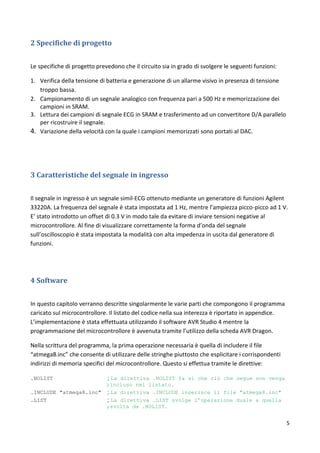 5
2 Specifiche di progetto
Le specifiche di progetto prevedono che il circuito sia in grado di svolgere le seguenti funzioni:
1. Verifica della tensione di batteria e generazione di un allarme visivo in presenza di tensione
troppo bassa.
2. Campionamento di un segnale analogico con frequenza pari a 500 Hz e memorizzazione dei
campioni in SRAM.
3. Lettura dei campioni di segnale ECG in SRAM e trasferimento ad un convertitore D/A parallelo
per ricostruire il segnale.
4. Variazione della velocità con la quale i campioni memorizzati sono portati al DAC.
3 Caratteristiche del segnale in ingresso
Il segnale in ingresso è un segnale simil-ECG ottenuto mediante un generatore di funzioni Agilent
33220A. La frequenza del segnale è stata impostata ad 1 Hz, mentre l’ampiezza picco-picco ad 1 V.
E’ stato introdotto un offset di 0.3 V in modo tale da evitare di inviare tensioni negative al
microcontrollore. Al fine di visualizzare correttamente la forma d’onda del segnale
sull’oscilloscopio è stata impostata la modalità con alta impedenza in uscita dal generatore di
funzioni.
4 Software
In questo capitolo verranno descritte singolarmente le varie parti che compongono il programma
caricato sul microcontrollore. Il listato del codice nella sua interezza è riportato in appendice.
L’implementazione è stata effettuata utilizzando il software AVR Studio 4 mentre la
programmazione del microcontrollore è avvenuta tramite l’utilizzo della scheda AVR Dragon.
Nella scrittura del programma, la prima operazione necessaria è quella di includere il file
“atmega8.inc” che consente di utilizzare delle stringhe piuttosto che esplicitare i corrispondenti
indirizzi di memoria specifici del microcontrollore. Questo si effettua tramite le direttive:
.NOLIST ; La direttiva .NOLIST fa si che ciò che segue non venga
;incluso nel listato.
.INCLUDE "atmega8.inc" ; La direttiva .INCLUDE inserisce il file "atmega8.inc"
.LIST ; La direttiva .LIST svolge l’operazione duale a quella
;svolta da .NOLIST.
 