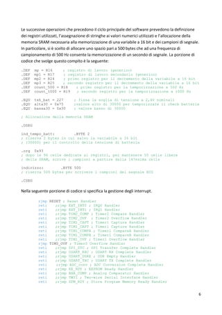 6
Le successive operazioni che precedono il ciclo principale del software prevedono la definizione
dei registri utilizzati, l’assegnazione di stringhe ai valori numerici utilizzati e l’allocazione della
memoria SRAM necessaria alla memorizzazione di una variabile a 16 bit e dei campioni di segnale.
In particolare, si è scelto di allocare uno spazio pari a 500 bytes che ad una frequenza di
campionamento di 500 Hz consente la memorizzazione di un secondo di segnale. La porzione di
codice che svolge questo compito è la seguente:
.DEF mp = R16 ; registro di lavoro (generico)
.DEF mp1 = R17 ; registro di lavoro secondario (generico)
.DEF mp2 = R24 ; primo registro per il decremento della variabile a 16 bit
.DEF mp3 = R25 ; secondo registro per il decremento della variabile a 16 bit
.DEF count_500 = R18 ; primo registro per la temporizzazione a 500 Hz
.DEF count_1000 = R19 ; secondo registro per la temporizzazione a 1000 Hz
.EQU tsh_bat = 227 ; fissa la soglia di tensione a 2,4V nominali
.EQU alta30 = 0x75 ;valore alto di 30000 per temporizzare il check batteria
.EQU bassa30 = 0x30 ; valore basso di 30000
; Allocazione della memoria SRAM
.DSEG
ind_tempo_batt: .BYTE 2
; riserva 2 bytes in cui salvo la variabile a 16 bit
; (30000) per il controllo della tensione di batteria
.org 0x93
; dopo le 96 celle dedicate ai registri, per mantenere 50 celle libere
; della SRAM, scrive i campioni a partire dalla 147esima cella
indirizzo: .BYTE 500
; riserva 500 bytes per scrivere i campioni del segnale ECG
.CSEG
Nella seguente porzione di codice si specifica la gestione degli interrupt.
rjmp RESET ; Reset Handler
reti ;rjmp EXT_INT0 ; IRQ0 Handler
reti ;rjmp EXT_INT1 ; IRQ1 Handler
reti ;rjmp TIM2_COMP ; Timer2 Compare Handler
reti ;rjmp TIM2_OVF ; Timer2 Overflow Handler
reti ;rjmp TIM1_CAPT ; Timer1 Capture Handler
reti ;rjmp TIM1_CAPT ; Timer1 Capture Handler
reti ;rjmp TIM1_COMPA ; Timer1 CompareA Handler
reti ;rjmp TIM1_COMPB ; Timer1 CompareB Handler
reti ;rjmp TIM1_OVF ; Timer1 Overflow Handler
rjmp TIM0_OVF ; Timer0 Overflow Handler
reti ;rjmp SPI_STC ; SPI Transfer Complete Handler
reti ;rjmp USART_RXC ; USART RX Complete Handler
reti ;rjmp USART_UDRE ; UDR Empty Handler
reti ;rjmp USART_TXC ; USART TX Complete Handler
reti ;rjmp ADC_conv ; ADC Conversion Complete Handler
reti ;rjmp EE_RDY ; EEPROM Ready Handler
reti ;rjmp ANA_COMP ; Analog Comparator Handler
reti ;rjmp TWSI ; Two-wire Serial Interface Handler
reti ;rjmp SPM_RDY ; Store Program Memory Ready Handler
 