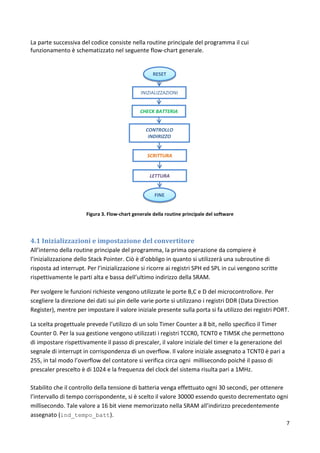 7
La parte successiva del codice consiste nella routine principale del programma il cui
funzionamento è schematizzato nel seguente flow-chart generale.
Figura 3. Flow-chart generale della routine principale del software
4.1 Inizializzazioni e impostazione del convertitore
All’interno della routine principale del programma, la prima operazione da compiere è
l’inizializzazione dello Stack Pointer. Ciò è d’obbligo in quanto si utilizzerà una subroutine di
risposta ad interrupt. Per l’inizializzazione si ricorre ai registri SPH ed SPL in cui vengono scritte
rispettivamente le parti alta e bassa dell’ultimo indirizzo della SRAM.
Per svolgere le funzioni richieste vengono utilizzate le porte B,C e D del microcontrollore. Per
scegliere la direzione dei dati sui pin delle varie porte si utilizzano i registri DDR (Data Direction
Register), mentre per impostare il valore iniziale presente sulla porta si fa utilizzo dei registri PORT.
La scelta progettuale prevede l’utilizzo di un solo Timer Counter a 8 bit, nello specifico il Timer
Counter 0. Per la sua gestione vengono utilizzati i registri TCCR0, TCNT0 e TIMSK che permettono
di impostare rispettivamente il passo di prescaler, il valore iniziale del timer e la generazione del
segnale di interrupt in corrispondenza di un overflow. Il valore iniziale assegnato a TCNT0 è pari a
255, in tal modo l’overflow del contatore si verifica circa ogni millisecondo poiché il passo di
prescaler prescelto è di 1024 e la frequenza del clock del sistema risulta pari a 1MHz.
Stabilito che il controllo della tensione di batteria venga effettuato ogni 30 secondi, per ottenere
l’intervallo di tempo corrispondente, si è scelto il valore 30000 essendo questo decrementato ogni
millisecondo. Tale valore a 16 bit viene memorizzato nella SRAM all’indirizzo precedentemente
assegnato (ind_tempo_batt).
RESET
INIZIALIZZAZIONI
CHECK BATTERIA
CONTROLLO
INDIRIZZO
SCRITTURA
LETTURA
FINE
 