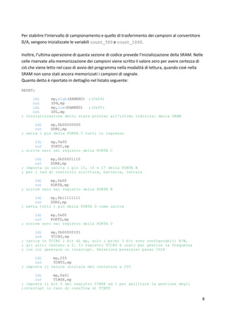 8
Per stabilire l’intervallo di campionamento e quello di trasferimento dei campioni al convertitore
D/A, vengono inizializzate le variabili count_500 e count_1000.
Inoltre, l’ultima operazione di questa sezione di codice prevede l’inizializzazione della SRAM. Nelle
celle riservate alla memorizzazione dei campioni viene scritto il valore zero per avere certezza di
ciò che viene letto nel caso di avvio del programma nella modalità di lettura, quando cioè nella
SRAM non sono stati ancora memorizzati i campioni di segnale.
Quanto detto è riportato in dettaglio nel listato seguente:
RESET:
ldi mp,high(RAMEND) ;(0x04)
out SPH,mp
ldi mp,low(RAMEND) ;(0x5f)
out SPL,mp
; inizializzazione dello stack pointer all'ultimo indirizzo della SRAM
ldi mp,0b00000000
out DDRC,mp
; setta i pin della PORTA C tutti in ingresso
ldi mp,0x00
out PORTC,mp
; scrive zero nel registro della PORTA C
ldi mp,0b00001110
out DDRB,mp
; imposta in uscita i pin 15, 16 e 17 della PORTA B
; per i led di controllo scrittura, batteria, lettura
ldi mp,0x00
out PORTB,mp
; scrive zero nel registro della PORTA B
ldi mp,0b11111111
out DDRD,mp
; setta tutti i pin della PORTA D come uscite
ldi mp,0x00
out PORTD,mp
; scrive zero nel registro della PORTA D
ldi mp,0b00000101
out TCCR0,mp
; carica in TCCR0 i bit di mp, solo i primi 3 bit sono configurabili R/W,
; gli altri restano a 0. Il registro TCCR0 è usato per gestire la frequenza
; con cui generare un interrupt. Seleziona prescaler passo 1024
ldi mp,255
out TCNT0,mp
; imposta il valore iniziale del contatore a 255
ldi mp,0x01
out TIMSK,mp
; imposta il bit 0 del registro TIMSK ad 1 per abilitare la gestione degli
;interrupt in caso di overflow di TCNT0
 