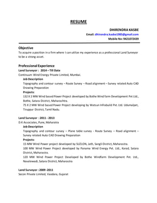 RESUME
DHIRENDRA KASBE
Email: dhirendra.kasbe1985@gmail.com
Mobile No: 9421072439
Objective
To acquire a position in a firm where I can utilize my experience as a professional Land Surveyor
to be a strong asset.
Professional Experience
Land Surveyor : 2014 – Till Date
Continuum Wind Energy Private Limited, Mumbai.
Job Description
Topography and contour survey – Route Survey – Road alignment – Survey related Auto CAD
Drawing Preparation
Projects:
132 X 2 MW Wind based Power Project developed by Bothe Wind farm Development Pvt Ltd.,
Bothe, Satara District, Maharashtra.
75 X 2 MW Wind based Power Project developing by Watsun Infrabuild Pvt. Ltd. Udumalpet,
Tiruppur District, Tamil Nadu.
Land Surveyor : 2011 - 2013
D.K Associates, Pune, Maharatra
Job Description
Topography and contour survey – Plane table survey - Route Survey – Road alignment –
Survey related Auto CAD Drawing Preparation
Projects:
15 MW Wind Power project developed by SUZLON, Jath, Sangli District, Maharastra.
100 MW Wind Power Project developed by Panama Wind Energy Pvt. Ltd., Karad, Satara
District, Maharastra.
120 MW Wind Power Project Developed by Bothe Windfarm Development Pvt. Ltd.,
Navalewadi, Satara District, Maharastra
Land Surveyor : 2009 -2011
Secon Private Limited, Vaodara, Gujarat
 