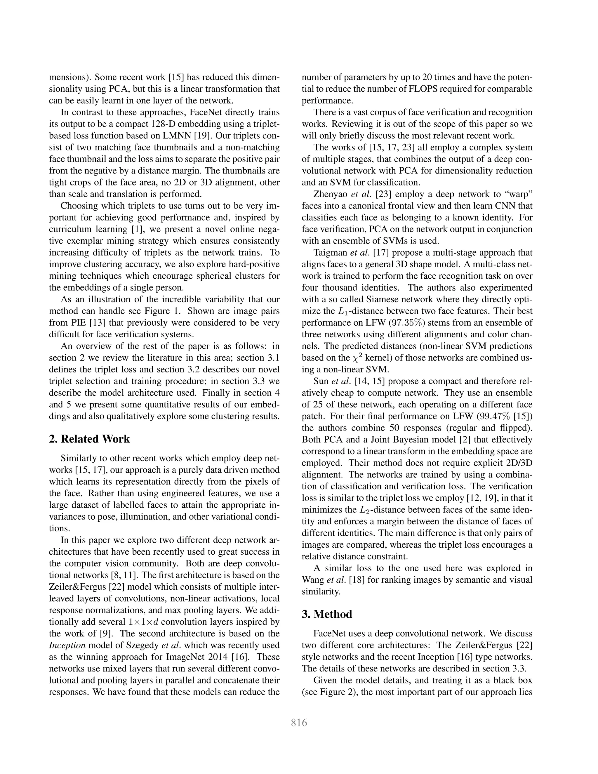 mensions). Some recent work [15] has reduced this dimen-
sionality using PCA, but this is a linear transformation that
can be easily learnt in one layer of the network.
In contrast to these approaches, FaceNet directly trains
its output to be a compact 128-D embedding using a triplet-
based loss function based on LMNN [19]. Our triplets con-
sist of two matching face thumbnails and a non-matching
face thumbnail and the loss aims to separate the positive pair
from the negative by a distance margin. The thumbnails are
tight crops of the face area, no 2D or 3D alignment, other
than scale and translation is performed.
Choosing which triplets to use turns out to be very im-
portant for achieving good performance and, inspired by
curriculum learning [1], we present a novel online nega-
tive exemplar mining strategy which ensures consistently
increasing difﬁculty of triplets as the network trains. To
improve clustering accuracy, we also explore hard-positive
mining techniques which encourage spherical clusters for
the embeddings of a single person.
As an illustration of the incredible variability that our
method can handle see Figure 1. Shown are image pairs
from PIE [13] that previously were considered to be very
difﬁcult for face veriﬁcation systems.
An overview of the rest of the paper is as follows: in
section 2 we review the literature in this area; section 3.1
deﬁnes the triplet loss and section 3.2 describes our novel
triplet selection and training procedure; in section 3.3 we
describe the model architecture used. Finally in section 4
and 5 we present some quantitative results of our embed-
dings and also qualitatively explore some clustering results.
2. Related Work
Similarly to other recent works which employ deep net-
works [15, 17], our approach is a purely data driven method
which learns its representation directly from the pixels of
the face. Rather than using engineered features, we use a
large dataset of labelled faces to attain the appropriate in-
variances to pose, illumination, and other variational condi-
tions.
In this paper we explore two different deep network ar-
chitectures that have been recently used to great success in
the computer vision community. Both are deep convolu-
tional networks [8, 11]. The ﬁrst architecture is based on the
Zeiler&Fergus [22] model which consists of multiple inter-
leaved layers of convolutions, non-linear activations, local
response normalizations, and max pooling layers. We addi-
tionally add several 1×1×d convolution layers inspired by
the work of [9]. The second architecture is based on the
Inception model of Szegedy et al. which was recently used
as the winning approach for ImageNet 2014 [16]. These
networks use mixed layers that run several different convo-
lutional and pooling layers in parallel and concatenate their
responses. We have found that these models can reduce the
number of parameters by up to 20 times and have the poten-
tial to reduce the number of FLOPS required for comparable
performance.
There is a vast corpus of face veriﬁcation and recognition
works. Reviewing it is out of the scope of this paper so we
will only brieﬂy discuss the most relevant recent work.
The works of [15, 17, 23] all employ a complex system
of multiple stages, that combines the output of a deep con-
volutional network with PCA for dimensionality reduction
and an SVM for classiﬁcation.
Zhenyao et al. [23] employ a deep network to “warp”
faces into a canonical frontal view and then learn CNN that
classiﬁes each face as belonging to a known identity. For
face veriﬁcation, PCA on the network output in conjunction
with an ensemble of SVMs is used.
Taigman et al. [17] propose a multi-stage approach that
aligns faces to a general 3D shape model. A multi-class net-
work is trained to perform the face recognition task on over
four thousand identities. The authors also experimented
with a so called Siamese network where they directly opti-
mize the L1-distance between two face features. Their best
performance on LFW (97.35%) stems from an ensemble of
three networks using different alignments and color chan-
nels. The predicted distances (non-linear SVM predictions
based on the χ2
kernel) of those networks are combined us-
ing a non-linear SVM.
Sun et al. [14, 15] propose a compact and therefore rel-
atively cheap to compute network. They use an ensemble
of 25 of these network, each operating on a different face
patch. For their ﬁnal performance on LFW (99.47% [15])
the authors combine 50 responses (regular and ﬂipped).
Both PCA and a Joint Bayesian model [2] that effectively
correspond to a linear transform in the embedding space are
employed. Their method does not require explicit 2D/3D
alignment. The networks are trained by using a combina-
tion of classiﬁcation and veriﬁcation loss. The veriﬁcation
loss is similar to the triplet loss we employ [12, 19], in that it
minimizes the L2-distance between faces of the same iden-
tity and enforces a margin between the distance of faces of
different identities. The main difference is that only pairs of
images are compared, whereas the triplet loss encourages a
relative distance constraint.
A similar loss to the one used here was explored in
Wang et al. [18] for ranking images by semantic and visual
similarity.
3. Method
FaceNet uses a deep convolutional network. We discuss
two different core architectures: The Zeiler&Fergus [22]
style networks and the recent Inception [16] type networks.
The details of these networks are described in section 3.3.
Given the model details, and treating it as a black box
(see Figure 2), the most important part of our approach lies
 