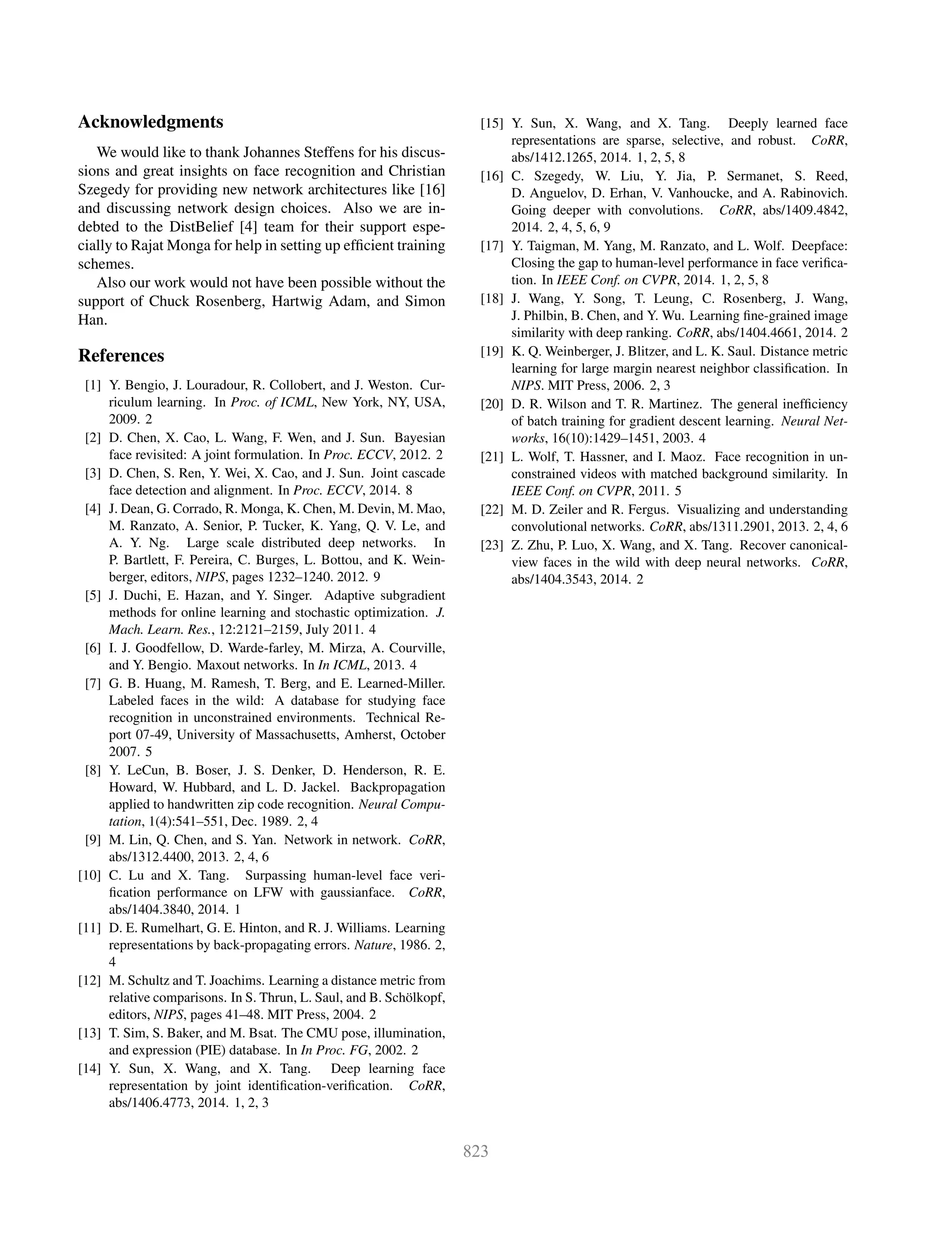 Acknowledgments
We would like to thank Johannes Steffens for his discus-
sions and great insights on face recognition and Christian
Szegedy for providing new network architectures like [16]
and discussing network design choices. Also we are in-
debted to the DistBelief [4] team for their support espe-
cially to Rajat Monga for help in setting up efﬁcient training
schemes.
Also our work would not have been possible without the
support of Chuck Rosenberg, Hartwig Adam, and Simon
Han.
References
[1] Y. Bengio, J. Louradour, R. Collobert, and J. Weston. Cur-
riculum learning. In Proc. of ICML, New York, NY, USA,
2009. 2
[2] D. Chen, X. Cao, L. Wang, F. Wen, and J. Sun. Bayesian
face revisited: A joint formulation. In Proc. ECCV, 2012. 2
[3] D. Chen, S. Ren, Y. Wei, X. Cao, and J. Sun. Joint cascade
face detection and alignment. In Proc. ECCV, 2014. 8
[4] J. Dean, G. Corrado, R. Monga, K. Chen, M. Devin, M. Mao,
M. Ranzato, A. Senior, P. Tucker, K. Yang, Q. V. Le, and
A. Y. Ng. Large scale distributed deep networks. In
P. Bartlett, F. Pereira, C. Burges, L. Bottou, and K. Wein-
berger, editors, NIPS, pages 1232–1240. 2012. 9
[5] J. Duchi, E. Hazan, and Y. Singer. Adaptive subgradient
methods for online learning and stochastic optimization. J.
Mach. Learn. Res., 12:2121–2159, July 2011. 4
[6] I. J. Goodfellow, D. Warde-farley, M. Mirza, A. Courville,
and Y. Bengio. Maxout networks. In In ICML, 2013. 4
[7] G. B. Huang, M. Ramesh, T. Berg, and E. Learned-Miller.
Labeled faces in the wild: A database for studying face
recognition in unconstrained environments. Technical Re-
port 07-49, University of Massachusetts, Amherst, October
2007. 5
[8] Y. LeCun, B. Boser, J. S. Denker, D. Henderson, R. E.
Howard, W. Hubbard, and L. D. Jackel. Backpropagation
applied to handwritten zip code recognition. Neural Compu-
tation, 1(4):541–551, Dec. 1989. 2, 4
[9] M. Lin, Q. Chen, and S. Yan. Network in network. CoRR,
abs/1312.4400, 2013. 2, 4, 6
[10] C. Lu and X. Tang. Surpassing human-level face veri-
ﬁcation performance on LFW with gaussianface. CoRR,
abs/1404.3840, 2014. 1
[11] D. E. Rumelhart, G. E. Hinton, and R. J. Williams. Learning
representations by back-propagating errors. Nature, 1986. 2,
4
[12] M. Schultz and T. Joachims. Learning a distance metric from
relative comparisons. In S. Thrun, L. Saul, and B. Schölkopf,
editors, NIPS, pages 41–48. MIT Press, 2004. 2
[13] T. Sim, S. Baker, and M. Bsat. The CMU pose, illumination,
and expression (PIE) database. In In Proc. FG, 2002. 2
[14] Y. Sun, X. Wang, and X. Tang. Deep learning face
representation by joint identiﬁcation-veriﬁcation. CoRR,
abs/1406.4773, 2014. 1, 2, 3
[15] Y. Sun, X. Wang, and X. Tang. Deeply learned face
representations are sparse, selective, and robust. CoRR,
abs/1412.1265, 2014. 1, 2, 5, 8
[16] C. Szegedy, W. Liu, Y. Jia, P. Sermanet, S. Reed,
D. Anguelov, D. Erhan, V. Vanhoucke, and A. Rabinovich.
Going deeper with convolutions. CoRR, abs/1409.4842,
2014. 2, 4, 5, 6, 9
[17] Y. Taigman, M. Yang, M. Ranzato, and L. Wolf. Deepface:
Closing the gap to human-level performance in face veriﬁca-
tion. In IEEE Conf. on CVPR, 2014. 1, 2, 5, 8
[18] J. Wang, Y. Song, T. Leung, C. Rosenberg, J. Wang,
J. Philbin, B. Chen, and Y. Wu. Learning ﬁne-grained image
similarity with deep ranking. CoRR, abs/1404.4661, 2014. 2
[19] K. Q. Weinberger, J. Blitzer, and L. K. Saul. Distance metric
learning for large margin nearest neighbor classiﬁcation. In
NIPS. MIT Press, 2006. 2, 3
[20] D. R. Wilson and T. R. Martinez. The general inefﬁciency
of batch training for gradient descent learning. Neural Net-
works, 16(10):1429–1451, 2003. 4
[21] L. Wolf, T. Hassner, and I. Maoz. Face recognition in un-
constrained videos with matched background similarity. In
IEEE Conf. on CVPR, 2011. 5
[22] M. D. Zeiler and R. Fergus. Visualizing and understanding
convolutional networks. CoRR, abs/1311.2901, 2013. 2, 4, 6
[23] Z. Zhu, P. Luo, X. Wang, and X. Tang. Recover canonical-
view faces in the wild with deep neural networks. CoRR,
abs/1404.3543, 2014. 2
 
