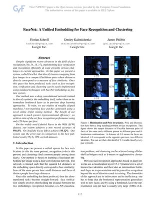 FaceNet: A Uniﬁed Embedding for Face Recognition and Clustering
Florian Schroff
fschroff@google.com
Google Inc.
Dmitry Kalenichenko
dkalenichenko@google.com
Google Inc.
James Philbin
jphilbin@google.com
Google Inc.
Abstract
Despite signiﬁcant recent advances in the ﬁeld of face
recognition [10, 14, 15, 17], implementing face veriﬁcation
and recognition efﬁciently at scale presents serious chal-
lenges to current approaches. In this paper we present a
system, called FaceNet, that directly learns a mapping from
face images to a compact Euclidean space where distances
directly correspond to a measure of face similarity. Once
this space has been produced, tasks such as face recogni-
tion, veriﬁcation and clustering can be easily implemented
using standard techniques with FaceNet embeddings as fea-
ture vectors.
Our method uses a deep convolutional network trained
to directly optimize the embedding itself, rather than an in-
termediate bottleneck layer as in previous deep learning
approaches. To train, we use triplets of roughly aligned
matching / non-matching face patches generated using a
novel online triplet mining method. The beneﬁt of our
approach is much greater representational efﬁciency: we
achieve state-of-the-art face recognition performance using
only 128-bytes per face.
On the widely used Labeled Faces in the Wild (LFW)
dataset, our system achieves a new record accuracy of
99.63%. On YouTube Faces DB it achieves 95.12%. Our
system cuts the error rate in comparison to the best pub-
lished result [15] by 30% on both datasets.
1. Introduction
In this paper we present a uniﬁed system for face veri-
ﬁcation (is this the same person), recognition (who is this
person) and clustering (ﬁnd common people among these
faces). Our method is based on learning a Euclidean em-
bedding per image using a deep convolutional network. The
network is trained such that the squared L2 distances in
the embedding space directly correspond to face similarity:
faces of the same person have small distances and faces of
distinct people have large distances.
Once this embedding has been produced, then the afore-
mentioned tasks become straight-forward: face veriﬁca-
tion simply involves thresholding the distance between the
two embeddings; recognition becomes a k-NN classiﬁca-
1.04
1.22 1.33
0.78
1.33 1.26
0.99
Figure 1. Illumination and Pose invariance. Pose and illumina-
tion have been a long standing problem in face recognition. This
ﬁgure shows the output distances of FaceNet between pairs of
faces of the same and a different person in different pose and il-
lumination combinations. A distance of 0.0 means the faces are
identical, 4.0 corresponds to the opposite spectrum, two different
identities. You can see that a threshold of 1.1 would classify every
pair correctly.
tion problem; and clustering can be achieved using off-the-
shelf techniques such as k-means or agglomerative cluster-
ing.
Previous face recognition approaches based on deep net-
works use a classiﬁcation layer [15, 17] trained over a set of
known face identities and then take an intermediate bottle-
neck layer as a representation used to generalize recognition
beyond the set of identities used in training. The downsides
of this approach are its indirectness and its inefﬁciency: one
has to hope that the bottleneck representation generalizes
well to new faces; and by using a bottleneck layer the rep-
resentation size per face is usually very large (1000s of di-
1
 