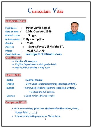 1
PERSONAL DATA
First Name : Peter Samir Kamel
Date of Birth : 10th, October, 1989
Marital status : Single
Military status: Fully exemption
Gender : Male
Address : Egypt, Faysal, El Maleka ST,
Phone : 01287141475
Email Address : Samirpeterk@Gmail.com
Qualification
 Faculty of Literature.
 English Department - with grade Good.
 Beni-sueif University – May 2010.
LANGUAGES
Arabic : Mother tongue.
English : Very Good (reading-listening-speaking-writing).
Russian : Very Good (reading-listening-speaking-writing).
Finished the full course.
German : Good (finished three levels).
Computer SKILLS
 ICDL course: Very good user of Microsoft office (Word, Excel,
Power Point，…....).
 Intensive Marketing course for Three days.
 