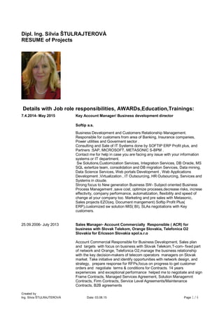 Created by
Ing. Silvia ŠTULRAJTEROVÁ Date: 03.08.15 Page 1/4
Dipl. Ing. Silvia ŠTULRAJTEROVÀ
RESUME of Projects
Details with Job role responsibilities, AWARDs,Education,Trainings:
7.4.2014- May 2015 Key Account Manager/ Business development director
Softip a.s.
Business Development and Customers Relationship Management.
Responsible for customers from area of Banking, Insurance companies,
Power utilities and Goverment sector .
Consulting and Sale of IT Systems done by SOFTIP ERP Profit plus, and
Partners :SAP, MICROSOFT, METASONIC S-BPM .
Contact me for help in case you are facing any issue with your information
systems or IT department.
Sw Solutions,Customization Services, Integration Services, DB Oracle, MS
SQL extertize team, consolidation and DB migration Services, Data mining,
Data Science Services, Web portals Development , Web Applications
Development ,Virtualization , IT Outsourcing, HR Outsourcing, Services and
Systems in cloude.
Strong focus to New generation Business SW- Subject oriented Business
Process Management ,save cost, optimize proceses,decrease risks, increse
effectivity, company performance, automatization, flexibility and speed of
change at your company too. Marketing and pre sales with Metasonic,
Sales projects EZO(eq. Document mangement) Softip Profit Plus(
ERP),customized sw solution MIS( BI), SLAs negotiations with Key
customers.
25.09.2006- July 2013 Sales Manager- Account Commercially Responsible ( ACR) for
business with Slovak Telekom, Orange Slovakia, Telefonica O2
Slovakia for Ericsson Slovakia spol.s.r.o
Account Commercial Responsible for Business Development, Sales plan
and targets with focus on business with Slovak Telekom,T-com- fixed part
of network and Orange, Telefonica O2,manage the business relationship
with the key decision-makers of telecom operators managers on Slovak
market. Take initiative and identify opportunities with network design, and
strategy, prepare response for RFPs,focus on progress to get customer
orders and negotiate terms & conditions for Contracts. 14 years
experiences and exceptional performance helped me to negotiate and sign
Frame Contracts, Managed Services Agreement, Solution Managemnt
Contracts, Firm Contracts, Service Level Agreements/Maintenance
Contracts, B2B agreements
 
