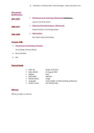 Educational
Qualification:
 Estimation of Vessels, Skids, Heat Exchangers, Tanks and Column etc.
2013-2017
 BS Engineering & Technology (Mechanical) Continuous…
Superior University Lahore.
2008-2011
 Diploma of Associate Engineer (Mechanical)
Swedish Institute of Technology Multan
2006-2008
 Matriculation
Ibne-Qasim High School Multan
Computer Skills:
 Information of Technology (IT Center).
Govt College of Science Multan
 Microsoft Office
 SAP
Personal Details:
 CNIC No: 36302-7337162-1
 Date of Birth: 25 August,1992
 Religion: Islam
 Nationality: Pakistani
 Marital Status: Single
 Language: Urdu, English (Limited working proficiency)
 Father’s name: Dur Muhammad
Reference:
Will be provided on demand.
 