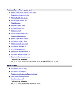 Projects on: Ruby on Rails, Bootstrap 2.3.2Projects on: Ruby on Rails, Bootstrap 2.3.2
• http://alumni.iimahd.ernet.in/admin/login
• http://alumni.iimahd.ernet.in/
• http://gdcgold.sconnect.in/
• http://alumni.soilindia.net/
• http://imi.edu/
• http://bvpalumni.com/
• http://bbg-india.com/
• http://mican.in/
• http://alumni.poornima.org/
• http://mbmjecosa.com/
• http://alumni.iimahd.ernet.in/
• http://www.bimtech.ac.in/
• http://nmims.viburnix.com/
• http://www.imibh.edu.in/
• www.simsreealumni.org
• http://symb-staging.sconnect.in/
• http://gdc_viburnix.sconnect.in/
• http://sei.viburnix.com/admin/
Technologies & Tools Used:
CSS, CSS3, HTML, Dreamweaver, JavaScript, Jquery, Bootstrap 2.3.2, Ruby on Rails
Projects on: PHPProjects on: PHP
• http://www.viburnix.com/
• http://www.emsync.com/
• http://www.saviance.com/digital-marketing/
• www.americanitveterans.com
• http://celestos.co.in/
Technologies & Tools Used:
CSS, CSS3, HTML, Dreamweaver, JavaScript, Jquery
 