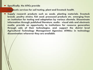  Specifically, the ATICs provide
 Diagnostic services for soil testing, plant and livestock health,
 Supply research products such as seeds, planting materials, livestock
breeds, poultry strains, fish seed, processed products etc., emerging from
an institution for testing and adaptation by various clientele, Disseminate
information through published literature, audio - visual aids and electronic
media, provide an opportunity to institutions for resource generation
through sale of their technologies, and, support the district level
Agricultural Technology Management Agencies( ATMAs) in technology
dissemination wherever they are available.
 