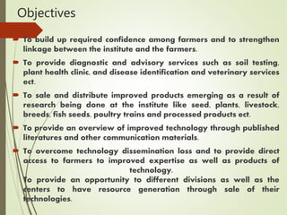 Objectives
 To build up required confidence among farmers and to strengthen
linkage between the institute and the farmers.
 To provide diagnostic and advisory services such as soil testing,
plant health clinic, and disease identification and veterinary services
ect.
 To sale and distribute improved products emerging as a result of
research being done at the institute like seed, plants, livestock,
breeds, fish seeds, poultry trains and processed products ect.
 To provide an overview of improved technology through published
literatures and other communication materials.
 To overcome technology dissemination loss and to provide direct
access to farmers to improved expertise as well as products of
technology.
To provide an opportunity to different divisions as well as the
centers to have resource generation through sale of their
technologies.
 