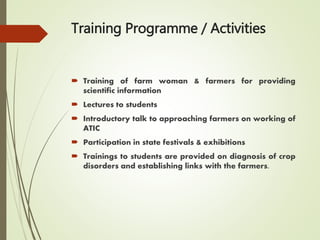 Training Programme / Activities
 Training of farm woman & farmers for providing
scientific information
 Lectures to students
 Introductory talk to approaching farmers on working of
ATIC
 Participation in state festivals & exhibitions
 Trainings to students are provided on diagnosis of crop
disorders and establishing links with the farmers.
 