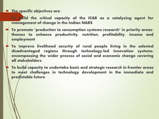  The specific objectives are:
 To build the critical capacity of the ICAR as a catalyzing agent for
management of change in the Indian NARS
 To promote ‘production to consumption systems research’ in priority areas/
themes to enhance productivity, nutrition, profitability, income and
employment
 To improve livelihood security of rural people living in the selected
disadvantaged regions through technology-led innovation systems,
encompassing the wider process of social and economic change covering
all stakeholders
 To build capacity to undertake basic and strategic research in frontier areas
to meet challenges in technology development in the immediate and
predictable future
 