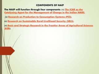 COMPONENTS OF NAIP
The NAIP will function through four components: (1) The ICAR as the
Catalyzing Agent for the Management of Change in the Indian NARS.
(2) Research on Production to Consumption Systems (PCS).
(3) Research on Sustainable Rural Livelihood Security (SRLS).
(4) Basic and Strategic Research in the Frontier Areas of Agricultural Sciences
(BSR).
 