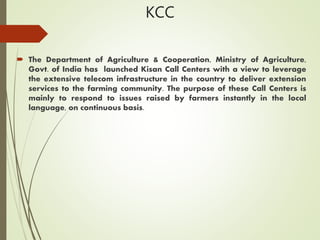 KCC
 The Department of Agriculture & Cooperation, Ministry of Agriculture,
Govt. of India has launched Kisan Call Centers with a view to leverage
the extensive telecom infrastructure in the country to deliver extension
services to the farming community. The purpose of these Call Centers is
mainly to respond to issues raised by farmers instantly in the local
language, on continuous basis.
 