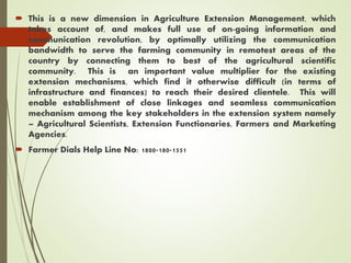  This is a new dimension in Agriculture Extension Management, which
takes account of, and makes full use of on-going information and
communication revolution, by optimally utilizing the communication
bandwidth to serve the farming community in remotest areas of the
country by connecting them to best of the agricultural scientific
community. This is an important value multiplier for the existing
extension mechanisms, which find it otherwise difficult (in terms of
infrastructure and finances) to reach their desired clientele. This will
enable establishment of close linkages and seamless communication
mechanism among the key stakeholders in the extension system namely
– Agricultural Scientists, Extension Functionaries, Farmers and Marketing
Agencies.
 Farmer Dials Help Line No: 1800-180-1551
 