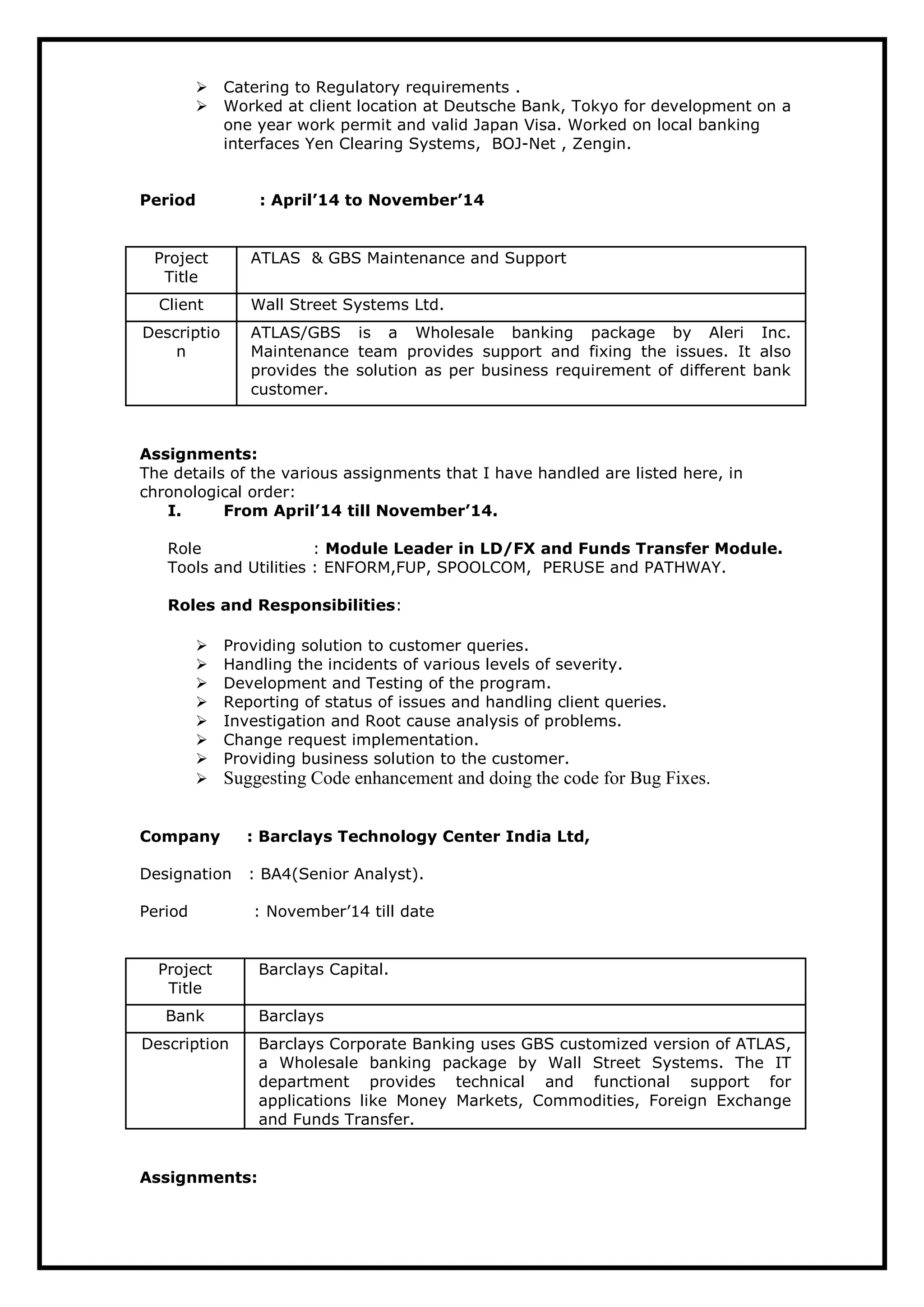  Catering to Regulatory requirements .
 Worked at client location at Deutsche Bank, Tokyo for development on a
one year work permit and valid Japan Visa. Worked on local banking
interfaces Yen Clearing Systems, BOJ-Net , Zengin.
Period : April’14 to November’14
Project
Title
ATLAS & GBS Maintenance and Support
Client Wall Street Systems Ltd.
Descriptio
n
ATLAS/GBS is a Wholesale banking package by Aleri Inc.
Maintenance team provides support and fixing the issues. It also
provides the solution as per business requirement of different bank
customer.
Assignments:
The details of the various assignments that I have handled are listed here, in
chronological order:
I. From April’14 till November’14.
Role : Module Leader in LD/FX and Funds Transfer Module.
Tools and Utilities : ENFORM,FUP, SPOOLCOM, PERUSE and PATHWAY.
Roles and Responsibilities:
 Providing solution to customer queries.
 Handling the incidents of various levels of severity.
 Development and Testing of the program.
 Reporting of status of issues and handling client queries.
 Investigation and Root cause analysis of problems.
 Change request implementation.
 Providing business solution to the customer.
 Suggesting Code enhancement and doing the code for Bug Fixes.
Company : Barclays Technology Center India Ltd,
Designation : BA4(Senior Analyst).
Period : November’14 till date
Project
Title
Barclays Capital.
Bank Barclays
Description Barclays Corporate Banking uses GBS customized version of ATLAS,
a Wholesale banking package by Wall Street Systems. The IT
department provides technical and functional support for
applications like Money Markets, Commodities, Foreign Exchange
and Funds Transfer.
Assignments:
 