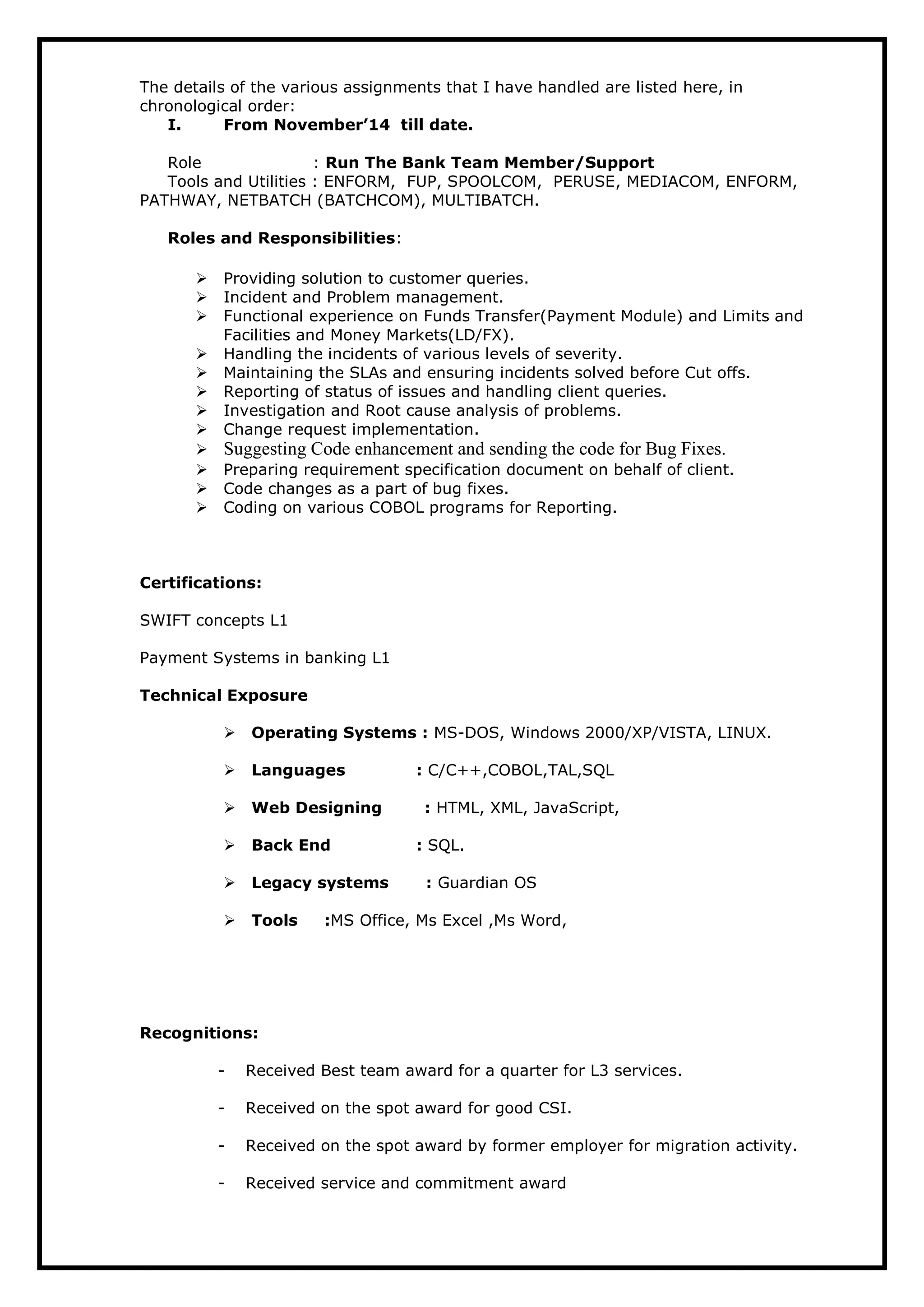 The details of the various assignments that I have handled are listed here, in
chronological order:
I. From November’14 till date.
Role : Run The Bank Team Member/Support
Tools and Utilities : ENFORM, FUP, SPOOLCOM, PERUSE, MEDIACOM, ENFORM,
PATHWAY, NETBATCH (BATCHCOM), MULTIBATCH.
Roles and Responsibilities:
 Providing solution to customer queries.
 Incident and Problem management.
 Functional experience on Funds Transfer(Payment Module) and Limits and
Facilities and Money Markets(LD/FX).
 Handling the incidents of various levels of severity.
 Maintaining the SLAs and ensuring incidents solved before Cut offs.
 Reporting of status of issues and handling client queries.
 Investigation and Root cause analysis of problems.
 Change request implementation.
 Suggesting Code enhancement and sending the code for Bug Fixes.
 Preparing requirement specification document on behalf of client.
 Code changes as a part of bug fixes.
 Coding on various COBOL programs for Reporting.
Certifications:
SWIFT concepts L1
Payment Systems in banking L1
Technical Exposure
Operating Systems : MS-DOS, Windows 2000/XP/VISTA, LINUX.
Languages : C/C++,COBOL,TAL,SQL
Web Designing : HTML, XML, JavaScript,
Back End : SQL.
Legacy systems : Guardian OS
Tools :MS Office, Ms Excel ,Ms Word,
Recognitions:
- Received Best team award for a quarter for L3 services.
- Received on the spot award for good CSI.
- Received on the spot award by former employer for migration activity.
- Received service and commitment award
 