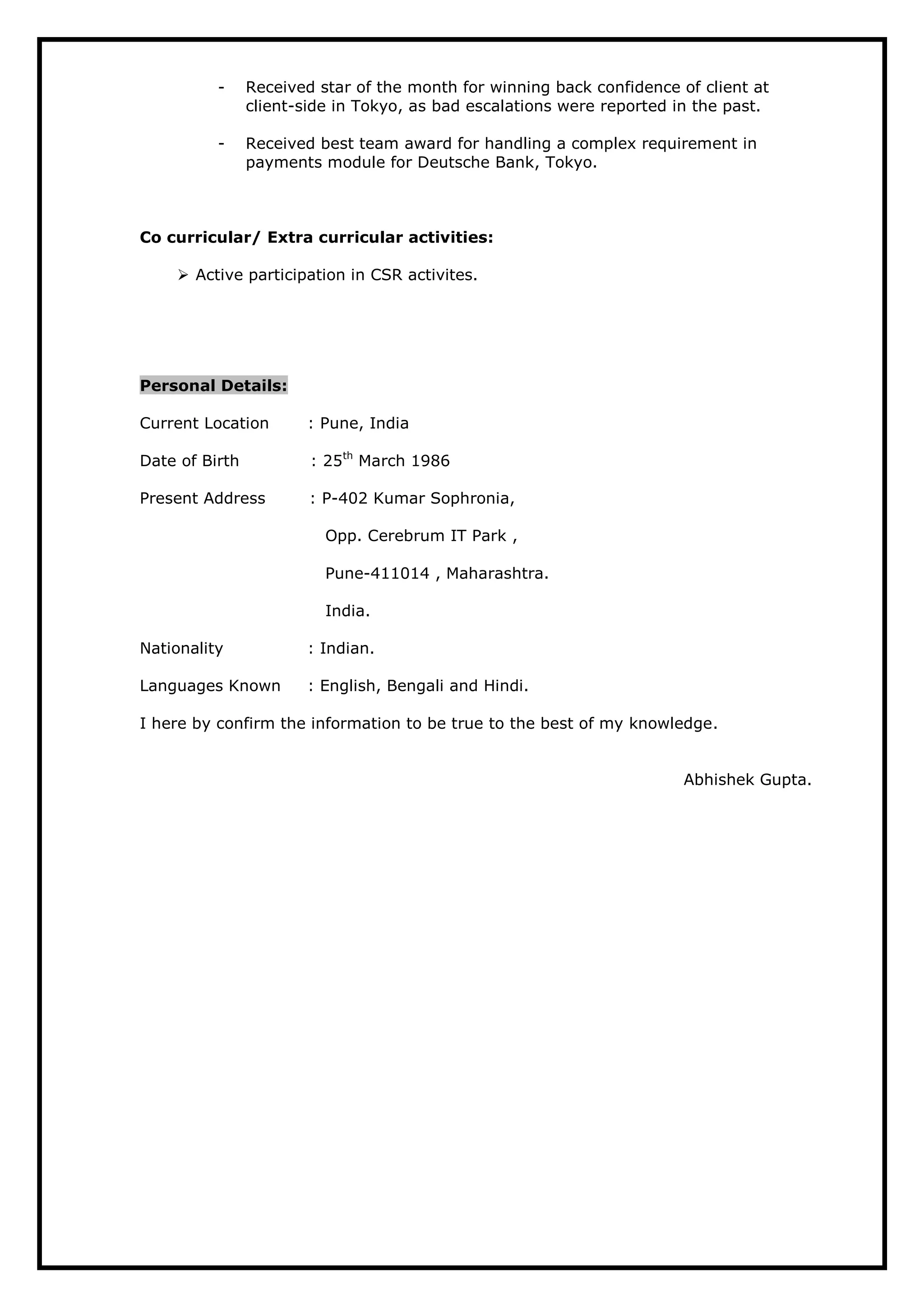 - Received star of the month for winning back confidence of client at
client-side in Tokyo, as bad escalations were reported in the past.
- Received best team award for handling a complex requirement in
payments module for Deutsche Bank, Tokyo.
Co curricular/ Extra curricular activities:
 Active participation in CSR activites.
Personal Details:
Current Location : Pune, India
Date of Birth : 25th
March 1986
Present Address : P-402 Kumar Sophronia,
Opp. Cerebrum IT Park ,
Pune-411014 , Maharashtra.
India.
Nationality : Indian.
Languages Known : English, Bengali and Hindi.
I here by confirm the information to be true to the best of my knowledge.
Abhishek Gupta.
 