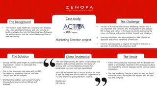 Case study:
Marketing Director project
The Background The Challenge
The Solution The ResultClient Testimonial
• This medium sized Healthcare Company were heading
into a new development phase and were looking to
build new leadership into the Marketing team following
the announcement that the current Marketing Director
that was retiring.
• Activa were particularly impressed with the breadth and
depth of knowledge exhibited by the Zenopa consultant
and trusted the instincts displayed as the process neared
completion.
• The new Marketing Director is about to start her fourth
month at Activa, and couldn’t be happier with her new
role and company.
“We were impressed by the calibre of candidates and
delighted with our final selection. The reality of
working with our new Marketing Director has
outstripped even our own high expectations.
She is all we believed her to be and a whole lot more
as well. At every level she fits with our organisation as
it is and where it is going thanks to Zenopa”.
Rob Morton
HR Director
• Zenopa went to great lengths to understand the
organisation’s culture, in particularly the
Marketing team.
• One to one interviews took place with the MD,
the departing Marketing Director, the Sales
Director and the HR Director.
• Shortlisted candidates were comprehensively
discussed and psychometrics offered and
analysed.
• The MD of Activa was the previous Marketing Director and it
was important find someone who would preserve and protect
the heritage and culture in the business; whilst also having the
vision, confidence and resolve to drive forward new initiatives.
• Sourcing candidates who were prepared to take a hands-on
approach and serious ownership of their role.
• Team fit was imperative as regards the board of directors as
was team fit with the marketing team itself.
 