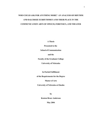 WHO COULD ASK FOR ANYTHING MORE? AN ANALYSIS OF RHYTHM
AND DALCROZE EURHYTHMICS AND THEIR PLACE IN THE
COMMUNICATION ARTS OF SPEECH, FORENSICS, AND THEATER
A Thesis
Presented to the
School of Communication
and the
Faculty of the Graduate College
University of Nebraska
In Partial Fulfillment
of the Requirements for the Degree
Master of Arts
University of Nebraska at Omaha
by
Kenton Bruce Anderson
May 2004
1
 