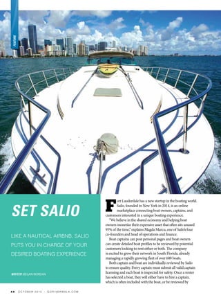 SET SALIO
LIKE A NAUTICAL AIRBNB, SALIO
PUTS YOU IN CHARGE OF YOUR
DESIRED BOATING EXPERIENCE
WRITER MEGAN RIORDAN
F
ort Lauderdale has a new startup in the boating world.
Sailo, founded in New York in 2014, is an online
marketplace connecting boat owners, captains, and
customers interested in a unique boating experience.
“We believe in the shared economy and helping boat
owners monetize their expensive asset that often sits unused
95% of the time,” explains Magda Marcu, one of Sailo’s four
co-founders and head of operations and finance.
Boat captains can post personal pages and boat owners
can create detailed boat profiles to be reviewed by potential
customers looking to rent either or both. The company
is excited to grow their network in South Florida, already
managing a rapidly growing fleet of over 600 boats.
Both captain and boat are individually reviewed by Sailo
to ensure quality. Every captain must submit all valid captain
licensing and each boat is inspected for safety. Once a renter
has selected a boat, they will either have to hire a captain,
which is often included with the boat, or be reviewed by
4 4 O C T O B E R 2 0 1 5 • G O R I V E R W A L K . C O M
 