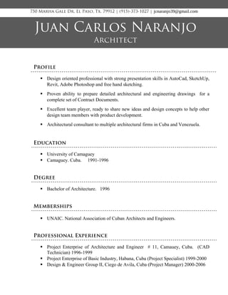 Profile
 Design oriented professional with strong presentation skills in AutoCad, SketchUp,
Revit, Adobe Photoshop and free hand sketching.
 Proven ability to prepare detailed architectural and engineering drawings for a
complete set of Contract Documents.
 Excellent team player, ready to share new ideas and design concepts to help other
design team members with product development.
 Architectural consultant to multiple architectural firms in Cuba and Venezuela.
Education
 University of Camaguey
 Camaguey. Cuba. 1991-1996
Degree
 Bachelor of Architecture. 1996
Memberships
 UNAIC. National Association of Cuban Architects and Engineers.
Professional Experience
 Project Enterprise of Architecture and Engineer # 11, Camauey, Cuba. (CAD
Technician) 1996-1999
 Project Enterprise of Basic Industry, Habana, Cuba (Project Specialist) 1999-2000
 Design & Engineer Group II, Ciego de Avila, Cuba (Project Manager) 2000-2006
Juan Carlos Naranjo
Architect
750 Marha Gale Dr, El Paso, Tx. 79912 | (915)-373-1027 | jcnaranjo39@gmail.com
 