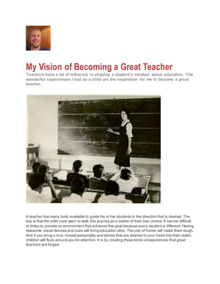 My Vision of Becoming a Great Teacher
Teachers have a lot of influence in shaping a student's mindset about education. The
wonderful experiences I had as a child are the inspiration for me to become a great
teacher.
A teacher has many tools available to guide his or her students in the direction that is desired. The
key is that the child must want to walk this journey as a matter of their own choice. It can be difficult
at times to provide an environment that achieves this goal because every student is different. Having
awesome visual devices and cues will bring education alive. The use of humor will make them laugh.
And if you bring a true, honest personality and stories that are dearest to your heart into their realm,
children will flock around you for attention. It is by creating these kinds of experiences that great
teachers are forged.
 