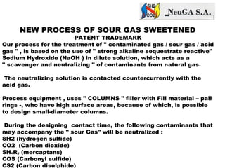 NEW PROCESS OF SOUR GAS SWEETENED
PATENT TRADEMARK
Our process for the treatment of " contaminated gas / sour gas / acid
gas " , is based on the use of " strong alkaline sequestrate reactive"
Sodium Hydroxide (NaOH ) in dilute solution, which acts as a
" scavenger and neutralizing " of contaminants from natural gas.
The neutralizing solution is contacted countercurrently with the
acid gas.
Process equipment , uses " COLUMNS " filler with Fill material – pall
rings -, who have high surface areas, because of which, is possible
to design small-diameter columns.
During the designing contact time, the following contaminants that
may accompany the " sour Gas" will be neutralized :
SH2 (hydrogen sulfide)
CO2 (Carbon dioxide)
SHxRy (mercaptans)
COS (Carbonyl sulfide)
CS2 (Carbon disulphide)
 