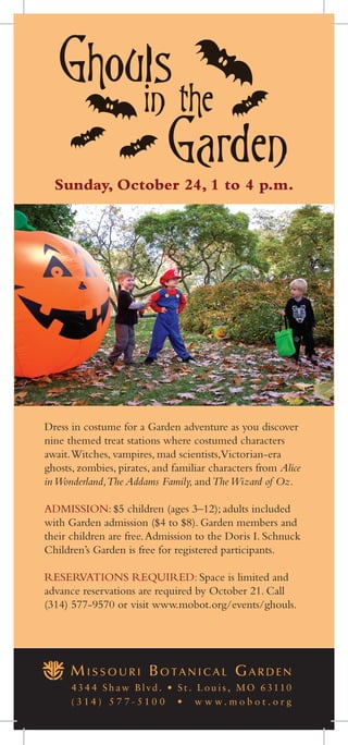 Sunday, October 24, 1 to 4 p.m.
Dress in costume for a Garden adventure as you discover
nine themed treat stations where costumed characters
await.Witches, vampires, mad scientists,Victorian-era
ghosts, zombies, pirates, and familiar characters from Alice
inWonderland,The Addams Family, andTheWizard of Oz.
ADMISSION: $5 children (ages 3–12); adults included
with Garden admission ($4 to $8). Garden members and
their children are free.Admission to the Doris I. Schnuck
Children’s Garden is free for registered participants.
RESERVATIONS REQUIRED: Space is limited and
advance reservations are required by October 21. Call
(314) 577-9570 or visit www.mobot.org/events/ghouls.
43 4 4 S h aw B lvd . • S t . L ou i s , MO 63110
( 3 1 4 ) 5 7 7 - 5 1 0 0 • w w w . m o b o t . o r g
 
